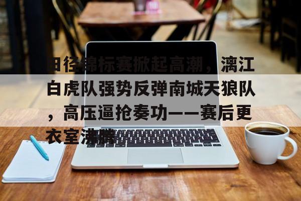 28circle-田径锦标赛掀起高潮，漓江白虎队强势反弹南城天狼队，高压逼抢奏功——赛后更衣室沸腾的简单介绍
