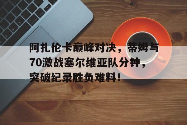28圈-阿扎伦卡巅峰对决，蒂姆与70激战塞尔维亚队分钟，突破纪录胜负难料！的简单介绍
